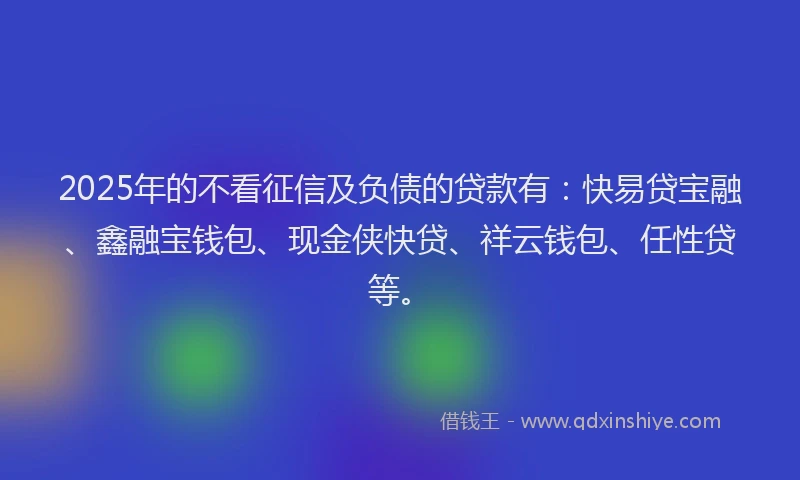 2025年的不看征信及负债的贷款有：快易贷宝融、鑫融宝钱包、现金侠快贷、祥云钱包、任性贷等。