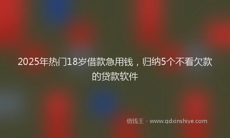 2025年热门18岁借款急用钱，归纳5个不看欠款的贷款软件