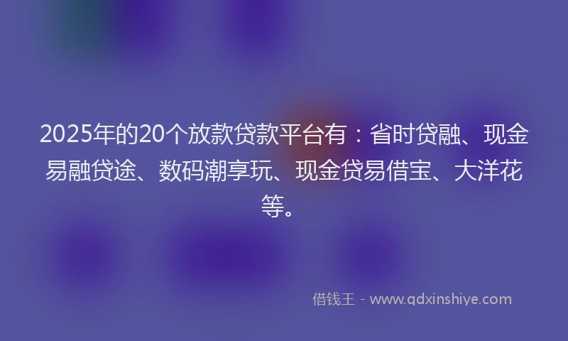 2025年的20个放款贷款平台有：省时贷融、现金易融贷途、数码潮享玩、现金贷易借宝、大洋花等。