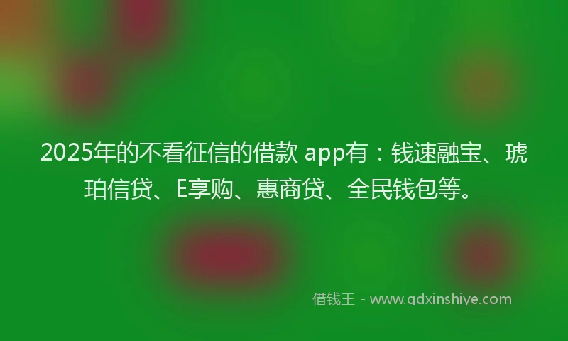 2025年的不看征信的借款 app有：钱速融宝、琥珀信贷、E享购、惠商贷、全民钱包等。