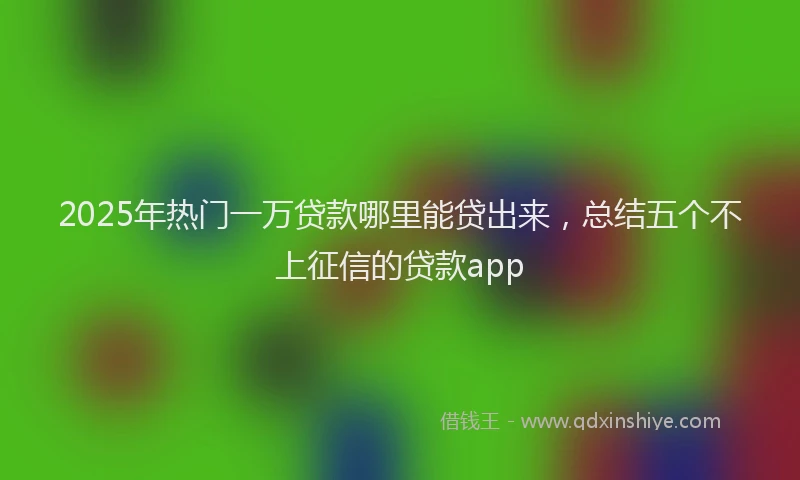 2025年热门一万贷款哪里能贷出来，总结五个不上征信的贷款app