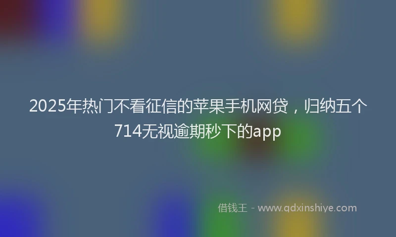 2025年热门不看征信的苹果手机网贷，归纳五个714无视逾期秒下的app