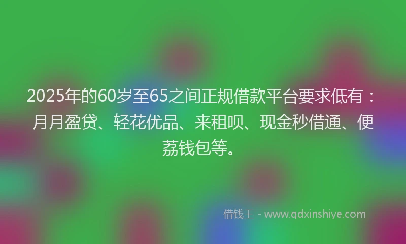 2025年的60岁至65之间正规借款平台要求低有：月月盈贷、轻花优品、来租呗、现金秒借通、便荔钱包等。