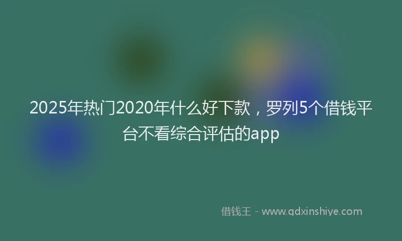 2025年热门2020年什么好下款，罗列5个借钱平台不看综合评估的app