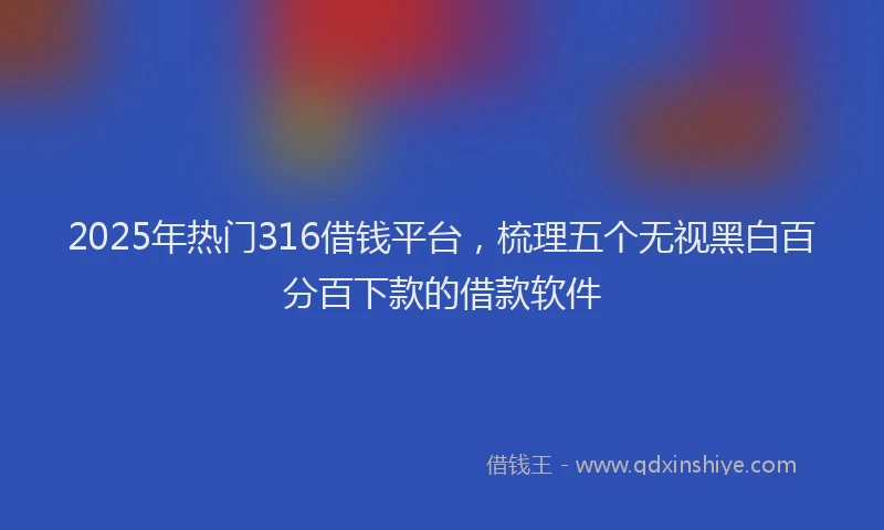 2025年热门316借钱平台，梳理五个无视黑白百分百下款的借款软件