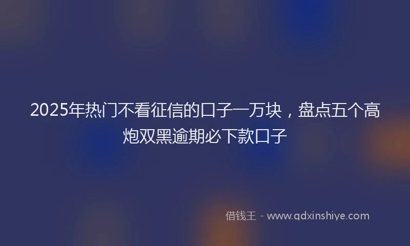 2025年热门不看征信的口子一万块，盘点五个高炮双黑逾期必下款口子