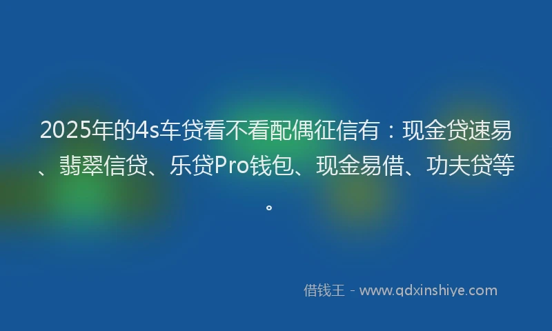 2025年的4s车贷看不看配偶征信有：现金贷速易、翡翠信贷、乐贷Pro钱包、现金易借、功夫贷等。