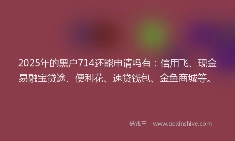 2025年的黑户714还能申请吗有：信用飞、现金易融宝贷途、便利花、速贷钱包、金鱼商城等。