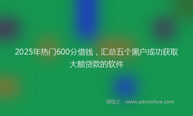 2025年热门600分借钱，汇总五个黑户成功获取大额贷款的软件
