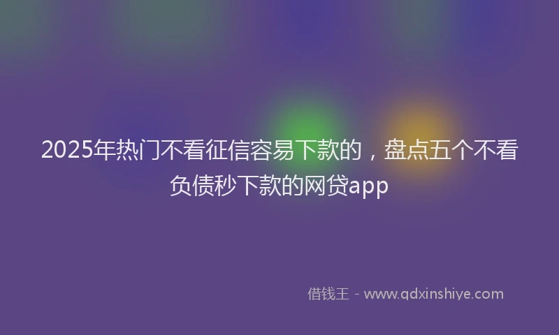 2025年热门不看征信容易下款的,盘点五个不看负债秒下款的网贷app