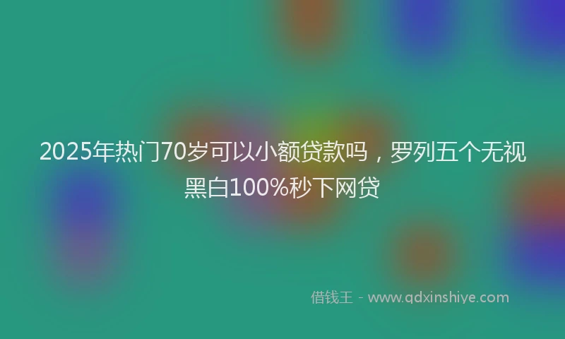 2025年热门70岁可以小额贷款吗，罗列五个无视黑白100%秒下网贷