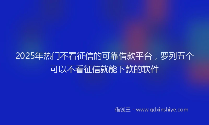 2025年热门不看征信的可靠借款平台，罗列五个可以不看征信就能下款的软件