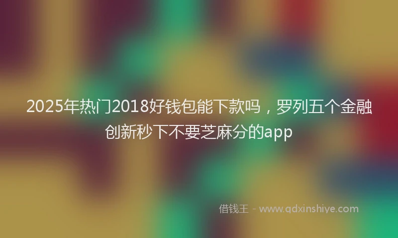 2025年热门2018好钱包能下款吗，罗列五个金融创新秒下不要芝麻分的app