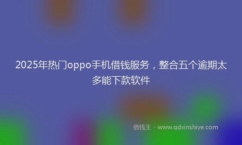 2025年热门oppo手机借钱服务，整合五个逾期太多能下款软件
