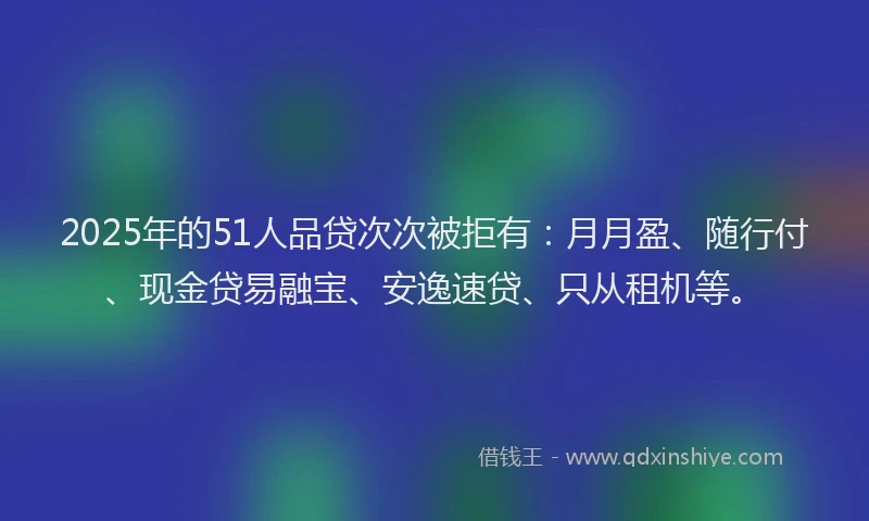 2025年的51人品贷次次被拒有：月月盈、随行付、现金贷易融宝、安逸速贷、只从租机等。