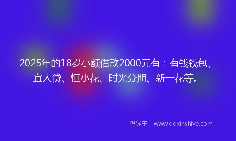 2025年的18岁小额借款2000元有：有钱钱包、宜人贷、恒小花、时光分期、新一花等。
