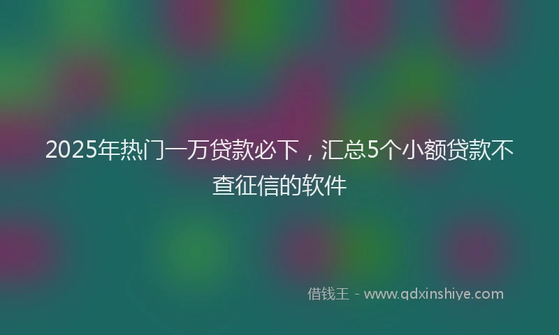 2025年热门一万贷款必下，汇总5个小额贷款不查征信的软件