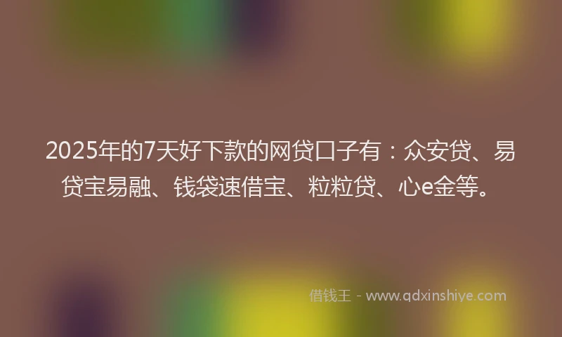 2025年的7天好下款的网贷口子有：众安贷、易贷宝易融、钱袋速借宝、粒粒贷、心e金等。