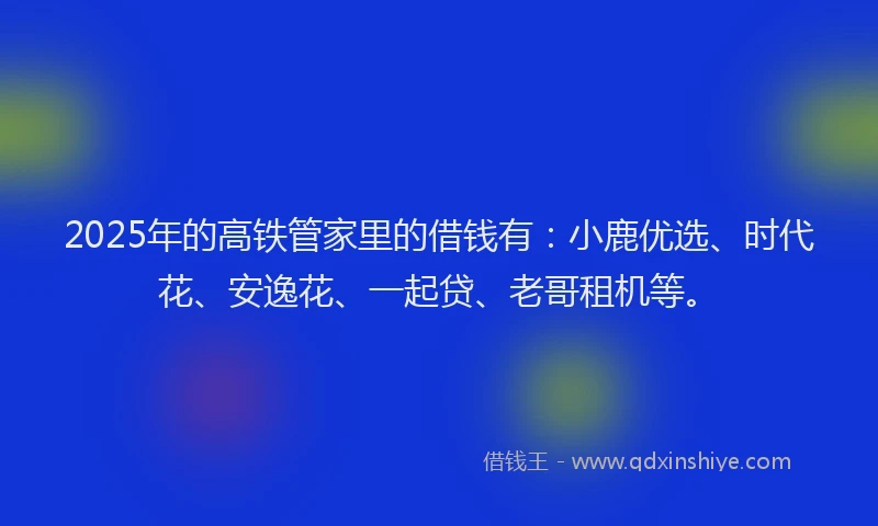 2025年的高铁管家里的借钱有：小鹿优选、时代花、安逸花、一起贷、老哥租机等。