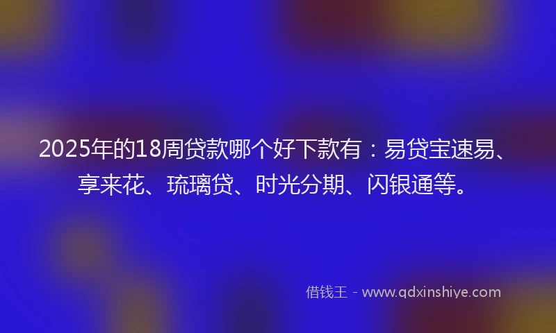 2025年的18周贷款哪个好下款有：易贷宝速易、享来花、琉璃贷、时光分期、闪银通等。