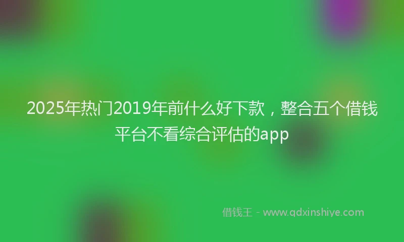 2025年热门2019年前什么好下款，整合五个借钱平台不看综合评估的app