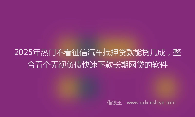 2025年热门不看征信汽车抵押贷款能贷几成，整合五个无视负债快速下款长期网贷的软件
