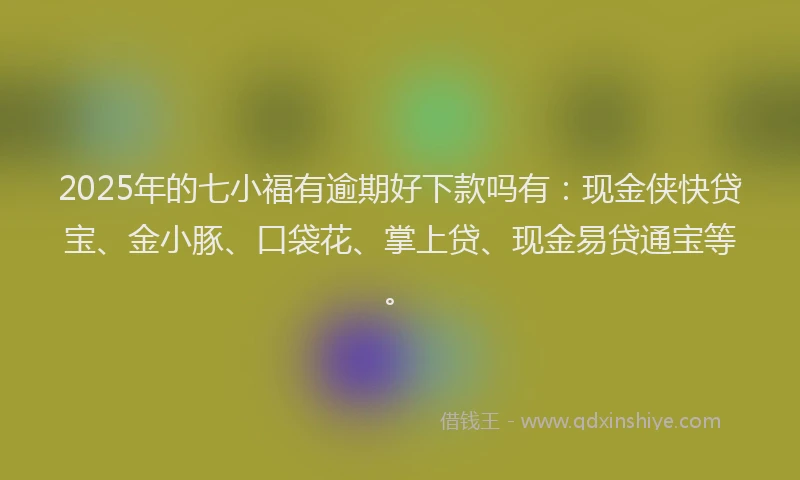 2025年的七小福有逾期好下款吗有：现金侠快贷宝、金小豚、口袋花、掌上贷、现金易贷通宝等。