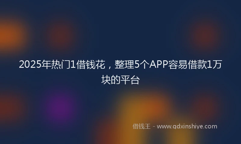 2025年热门1借钱花，整理5个APP容易借款1万块的平台