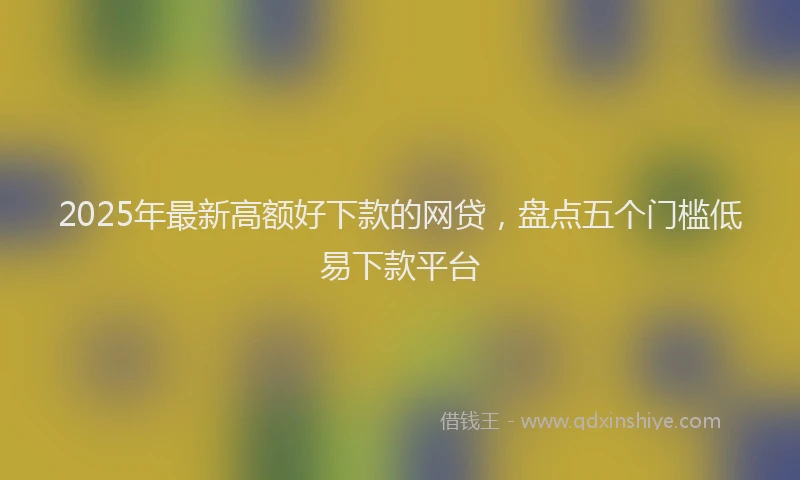 2025年最新高额好下款的网贷，盘点五个门槛低易下款平台