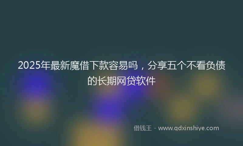 2025年最新魔借下款容易吗，分享五个不看负债的长期网贷软件