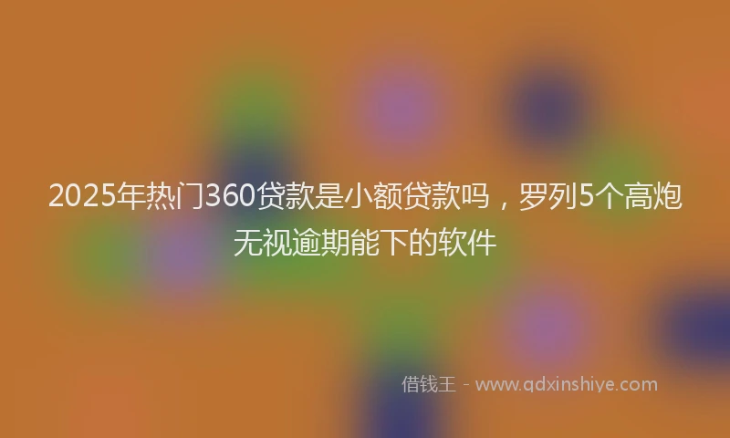 2025年热门360贷款是小额贷款吗，罗列5个高炮无视逾期能下的软件