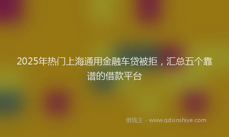 2025年热门上海通用金融车贷被拒，汇总五个靠谱的借款平台