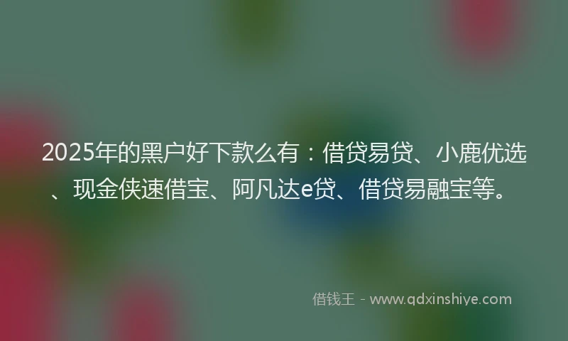 2025年的黑户好下款么有：借贷易贷、小鹿优选、现金侠速借宝、阿凡达e贷、借贷易融宝等。