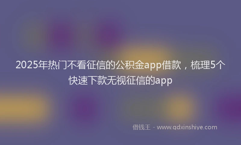 2025年热门不看征信的公积金app借款，梳理5个快速下款无视征信的app