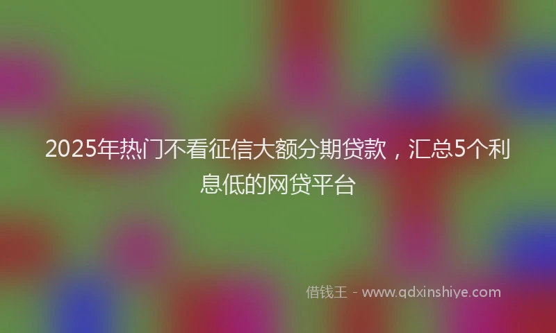 2025年热门不看征信大额分期贷款，汇总5个利息低的网贷平台