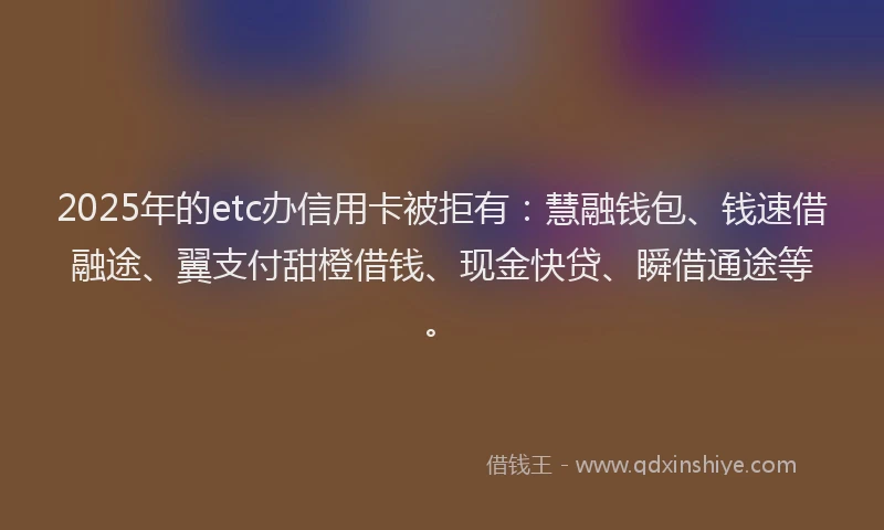 2025年的etc办信用卡被拒有：慧融钱包、钱速借融途、翼支付甜橙借钱、现金快贷、瞬借通途等。