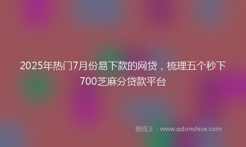 2025年热门7月份易下款的网贷，梳理五个秒下700芝麻分贷款平台