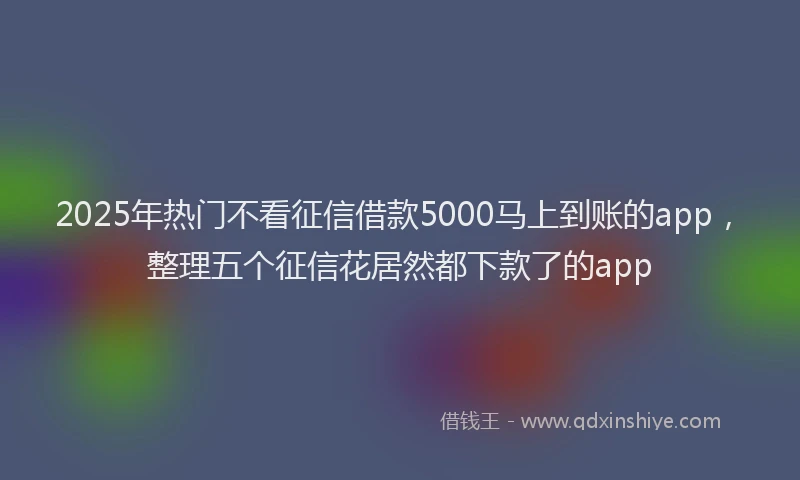 2025年热门不看征信借款5000马上到账的app，整理五个征信花居然都下款了的app