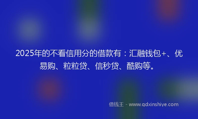 2025年的不看信用分的借款有：汇融钱包+、优易购、粒粒贷、信秒贷、酷购等。