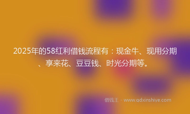 2025年的58红利借钱流程有：现金牛、现用分期、享来花、豆豆钱、时光分期等。
