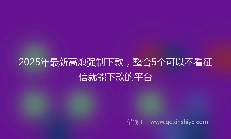 2025年最新高炮强制下款，整合5个可以不看征信就能下款的平台