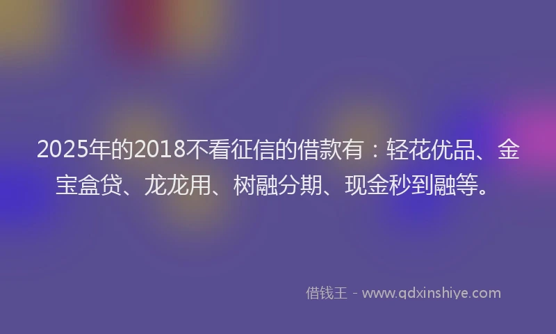 2025年的2018不看征信的借款有：轻花优品、金宝盒贷、龙龙用、树融分期、现金秒到融等。