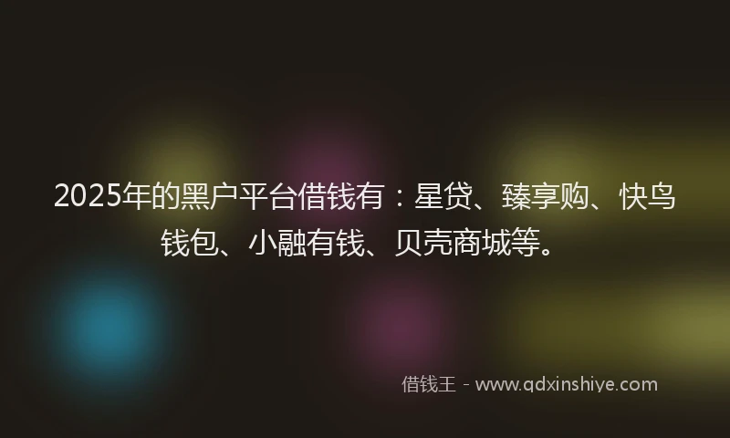 2025年的黑户平台借钱有：星贷、臻享购、快鸟钱包、小融有钱、贝壳商城等。