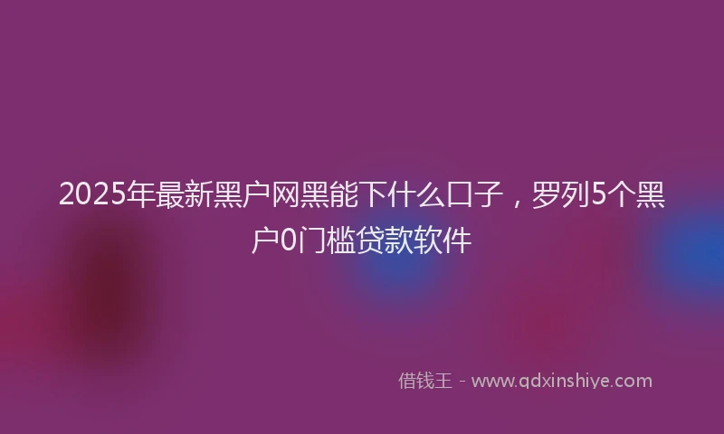 2025年最新黑户网黑能下什么口子，罗列5个黑户0门槛贷款软件