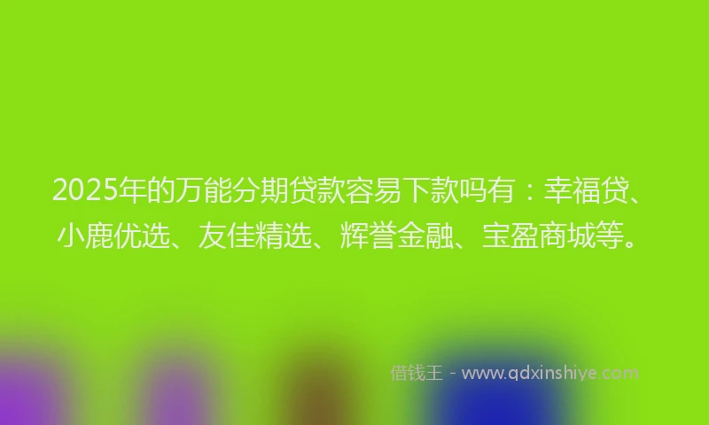 2025年的万能分期贷款容易下款吗有：幸福贷、小鹿优选、友佳精选、辉誉金融、宝盈商城等。