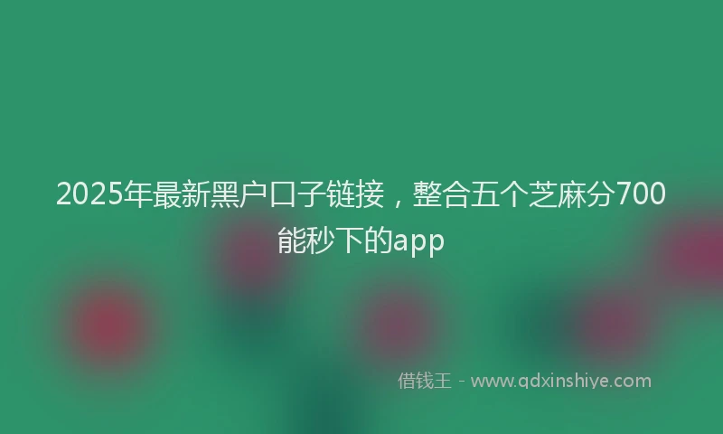 2025年最新黑户口子链接，整合五个芝麻分700能秒下的app