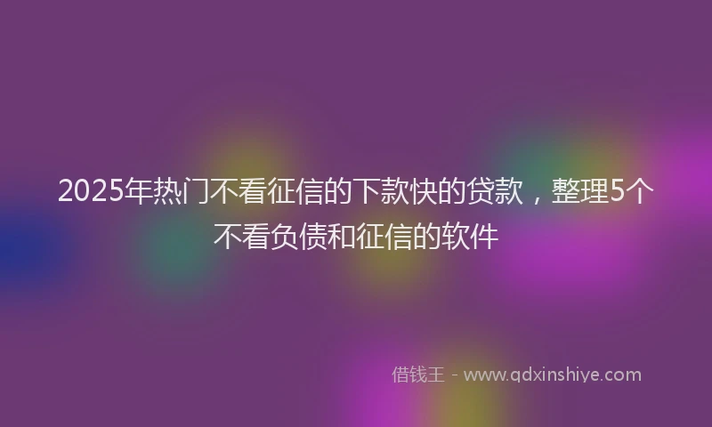 2025年热门不看征信的下款快的贷款，整理5个不看负债和征信的软件