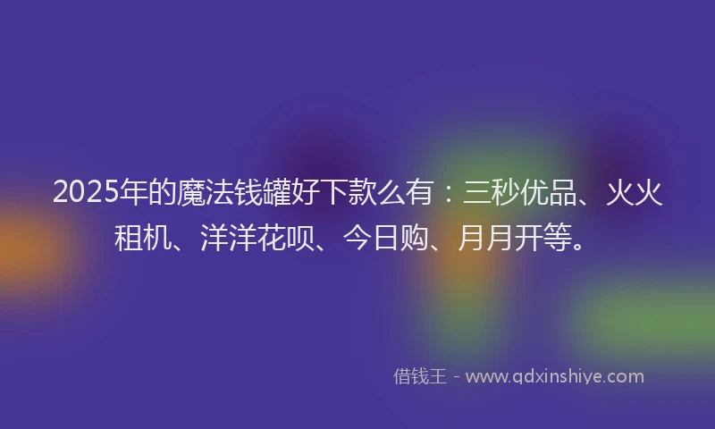 2025年的魔法钱罐好下款么有：三秒优品、火火租机、洋洋花呗、今日购、月月开等。