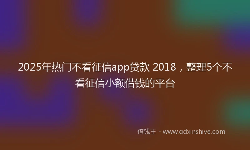 2025年热门不看征信app贷款 2018，整理5个不看征信小额借钱的平台