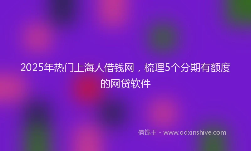 2025年热门上海人借钱网，梳理5个分期有额度的网贷软件